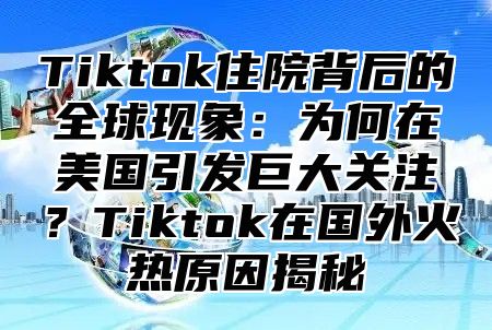 Tiktok住院背后的全球现象：为何在美国引发巨大关注？Tiktok在国外火热原因揭秘