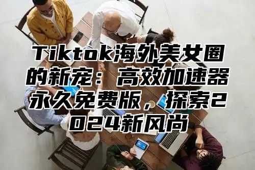 Tiktok海外美女圈的新宠：高效加速器永久免费版，探索2024新风尚