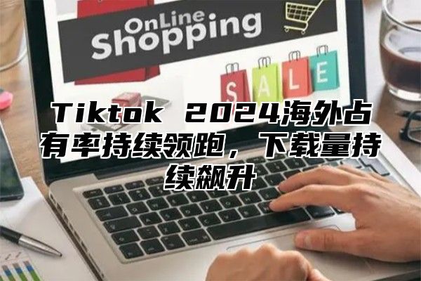 Tiktok 2024海外占有率持续领跑，下载量持续飙升