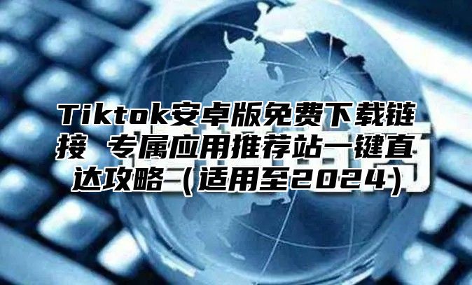 Tiktok安卓版免费下载链接 专属应用推荐站一键直达攻略（适用至2024）