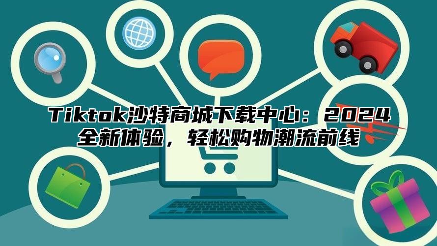 Tiktok沙特商城下载中心：2024全新体验，轻松购物潮流前线