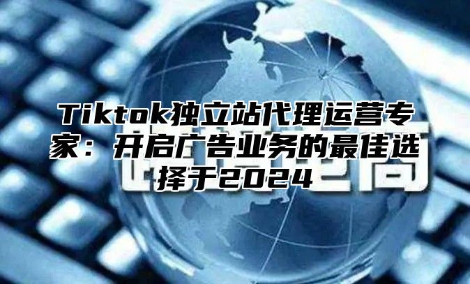 Tiktok独立站代理运营专家：开启广告业务的最佳选择于2024