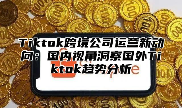 Tiktok跨境公司运营新动向：国内视角洞察国外Tiktok趋势分析