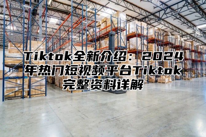 Tiktok全新介绍：2024年热门短视频平台Tiktok完整资料详解