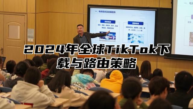 2024年全球TikTok下载与路由策略