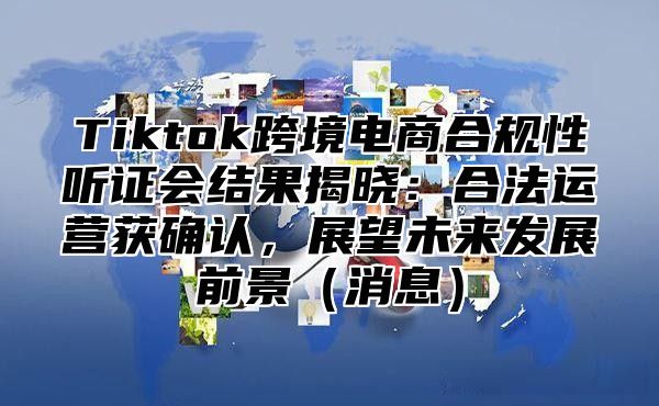 Tiktok跨境电商合规性听证会结果揭晓：合法运营获确认，展望未来发展前景（消息）