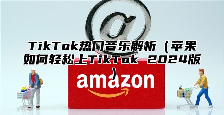 TikTok热门音乐解析（苹果如何轻松上TikTok 2024版）