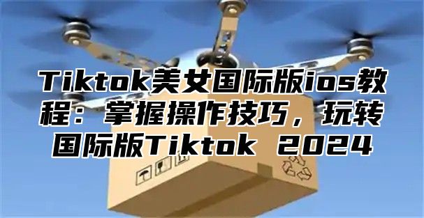 Tiktok美女国际版ios教程：掌握操作技巧，玩转国际版Tiktok 2024