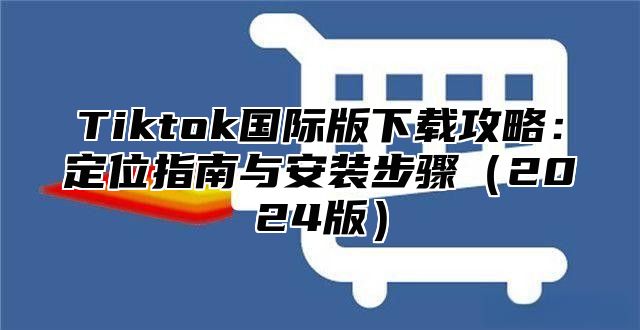 Tiktok国际版下载攻略：定位指南与安装步骤（2024版）