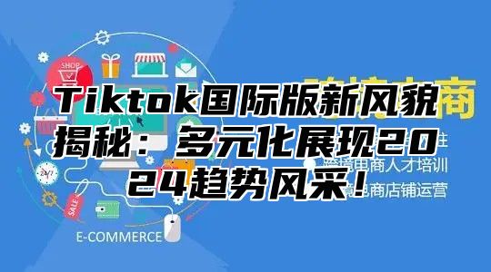 Tiktok国际版新风貌揭秘：多元化展现2024趋势风采！