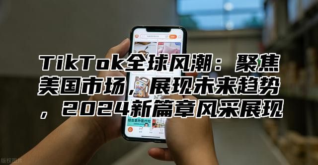 TikTok全球风潮：聚焦美国市场，展现未来趋势，2024新篇章风采展现