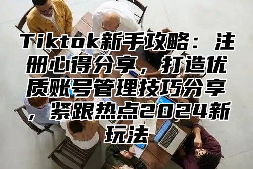 Tiktok新手攻略：注册心得分享，打造优质账号管理技巧分享，紧跟热点2024新玩法