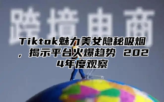 Tiktok魅力美女隐秘吸烟，揭示平台火爆趋势 2024年度观察