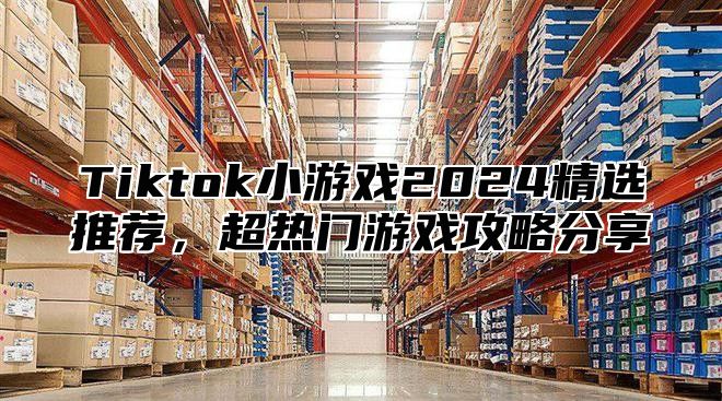 Tiktok小游戏2024精选推荐，超热门游戏攻略分享