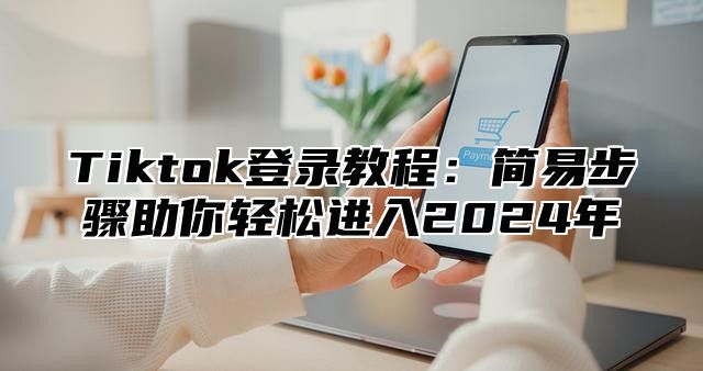 Tiktok登录教程：简易步骤助你轻松进入2024年