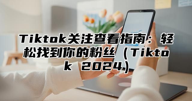 Tiktok关注查看指南：轻松找到你的粉丝（Tiktok 2024）