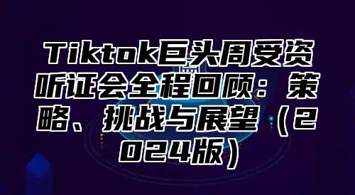 Tiktok巨头周受资听证会全程回顾：策略、挑战与展望（2024版）