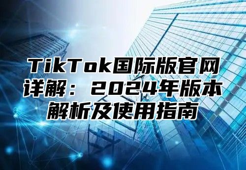 TikTok国际版官网详解：2024年版本解析及使用指南