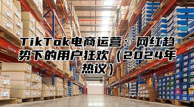 TikTok电商运营：网红趋势下的用户狂欢（2024年热议）