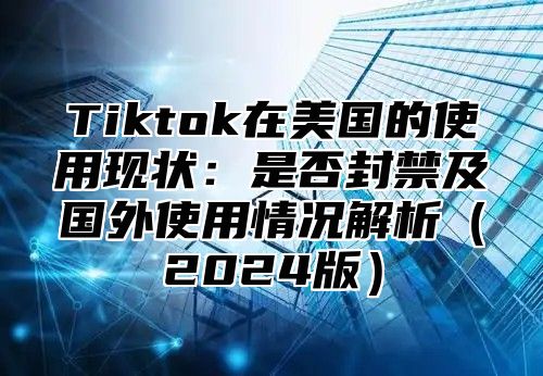 Tiktok在美国的使用现状：是否封禁及国外使用情况解析（2024版）