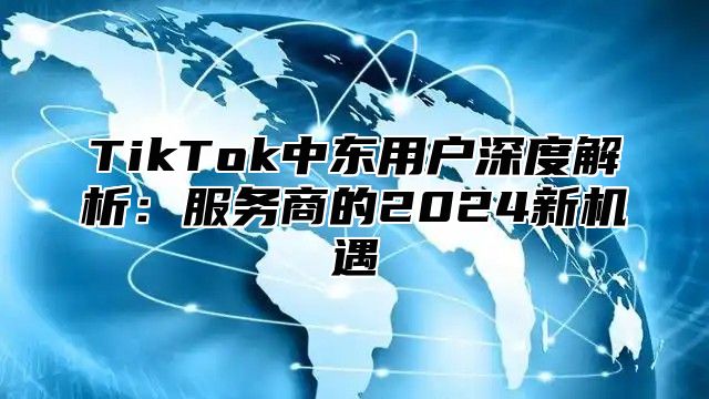 TikTok中东用户深度解析：服务商的2024新机遇