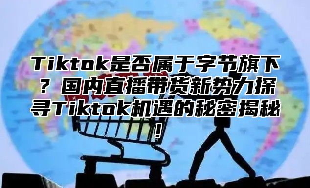 Tiktok是否属于字节旗下？国内直播带货新势力探寻Tiktok机遇的秘密揭秘！