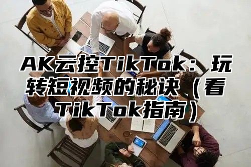 AK云控TikTok：玩转短视频的秘诀（看TikTok指南）