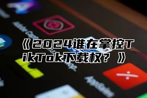 《2024谁在掌控TikTok下载权？》