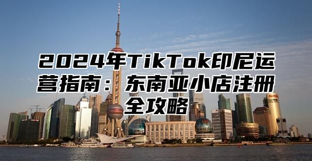 2024年TikTok印尼运营指南：东南亚小店注册全攻略