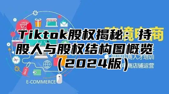 Tiktok股权揭秘：持股人与股权结构图概览（2024版）