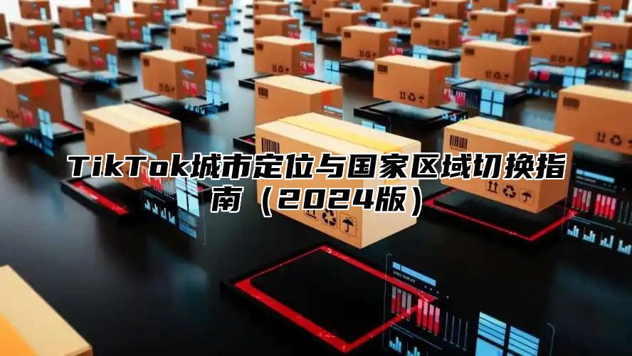 TikTok城市定位与国家区域切换指南（2024版）