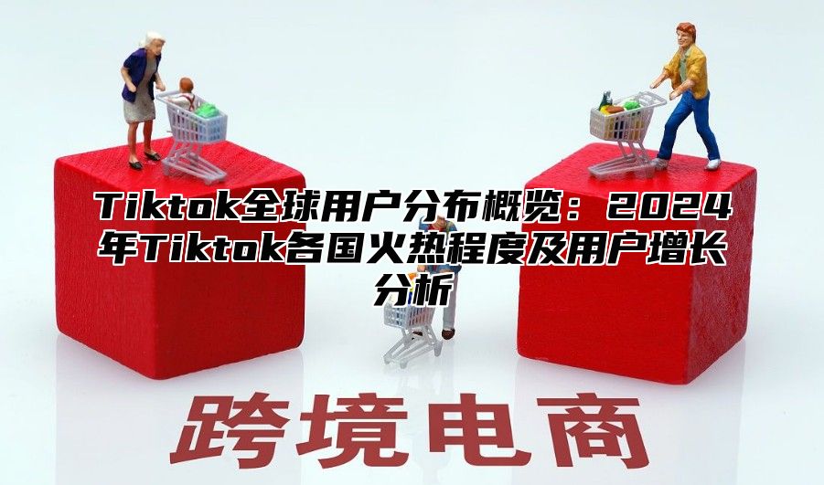 Tiktok全球用户分布概览：2024年Tiktok各国火热程度及用户增长分析