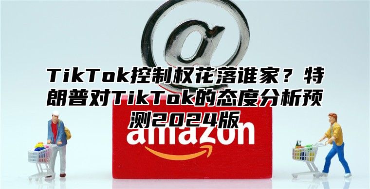 TikTok控制权花落谁家？特朗普对TikTok的态度分析预测2024版