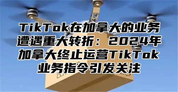 TikTok在加拿大的业务遭遇重大转折：2024年加拿大终止运营TikTok业务指令引发关注