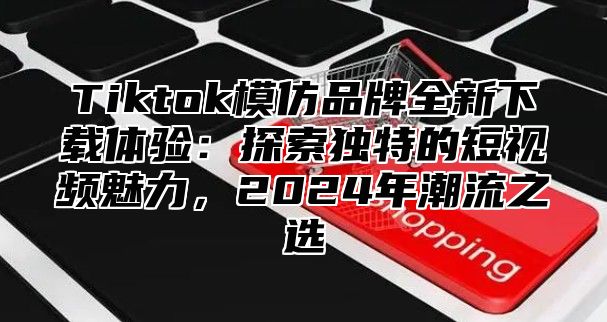 Tiktok模仿品牌全新下载体验：探索独特的短视频魅力，2024年潮流之选