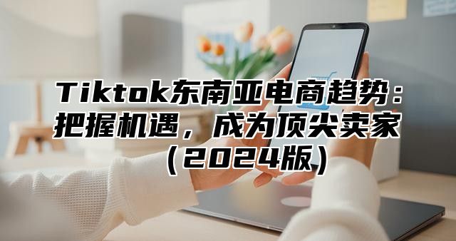 Tiktok东南亚电商趋势：把握机遇，成为顶尖卖家（2024版）