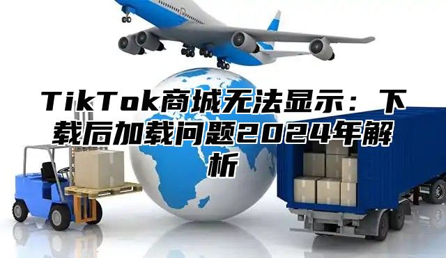 TikTok商城无法显示：下载后加载问题2024年解析