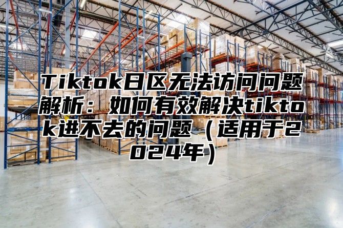 Tiktok日区无法访问问题解析：如何有效解决tiktok进不去的问题（适用于2024年）