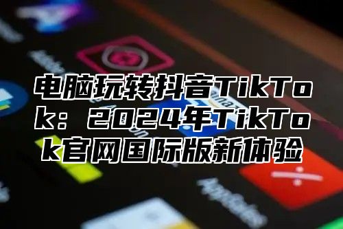 电脑玩转抖音TikTok：2024年TikTok官网国际版新体验