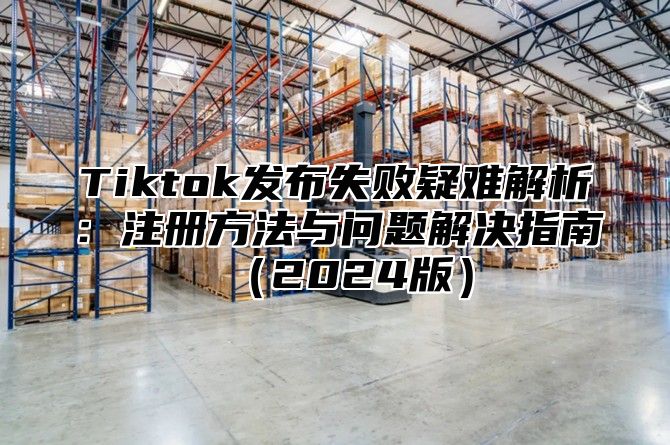 Tiktok发布失败疑难解析：注册方法与问题解决指南（2024版）