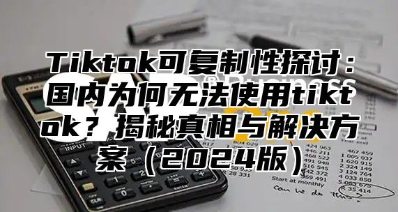 Tiktok可复制性探讨：国内为何无法使用tiktok？揭秘真相与解决方案（2024版）