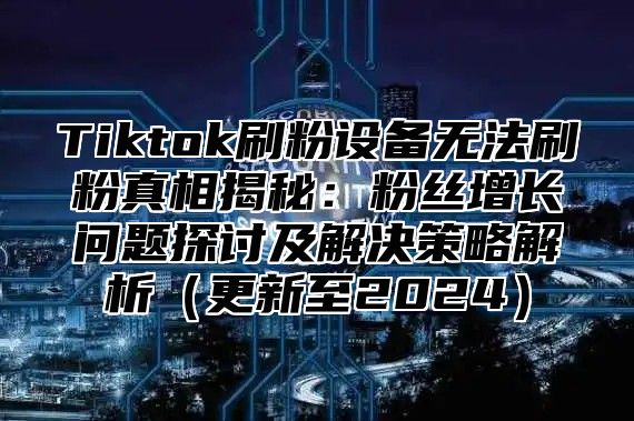 Tiktok刷粉设备无法刷粉真相揭秘：粉丝增长问题探讨及解决策略解析（更新至2024）