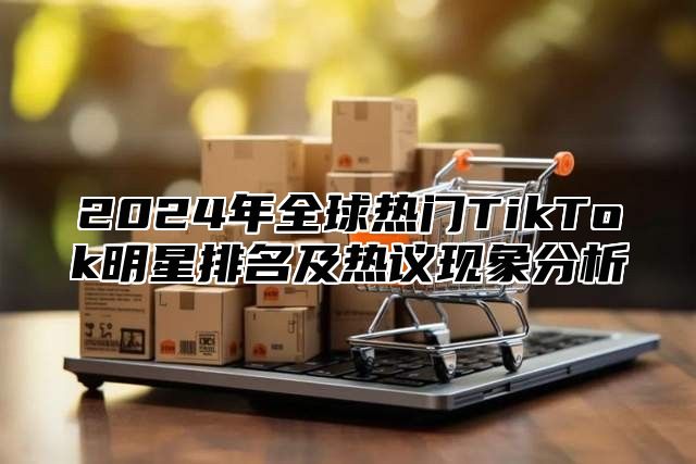 2024年全球热门TikTok明星排名及热议现象分析