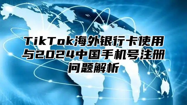 TikTok海外银行卡使用与2024中国手机号注册问题解析