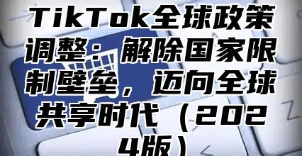 TikTok全球政策调整：解除国家限制壁垒，迈向全球共享时代（2024版）