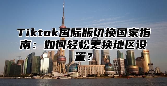 Tiktok国际版切换国家指南：如何轻松更换地区设置？