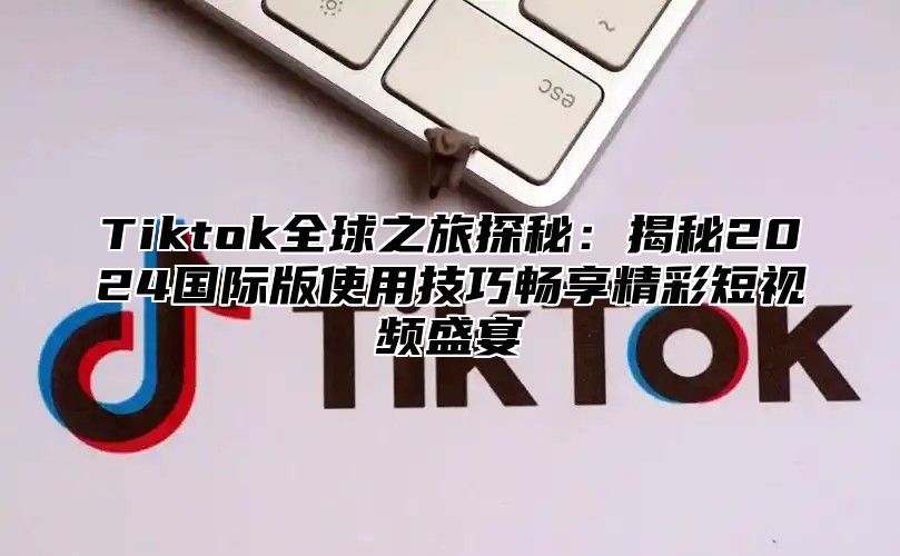 Tiktok全球之旅探秘：揭秘2024国际版使用技巧畅享精彩短视频盛宴