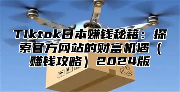 Tiktok日本赚钱秘籍：探索官方网站的财富机遇（赚钱攻略）2024版