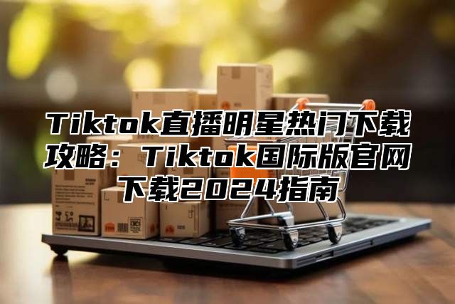 Tiktok直播明星热门下载攻略：Tiktok国际版官网下载2024指南