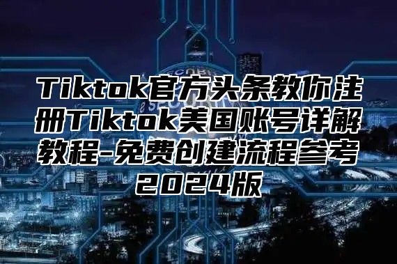 Tiktok官方头条教你注册Tiktok美国账号详解教程-免费创建流程参考2024版